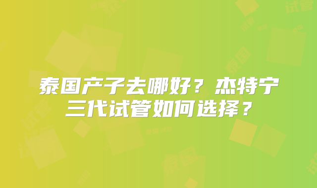 泰国产子去哪好？杰特宁三代试管如何选择？