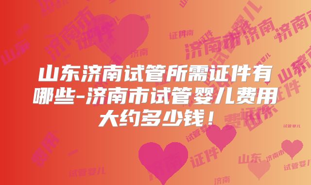 山东济南试管所需证件有哪些-济南市试管婴儿费用大约多少钱！