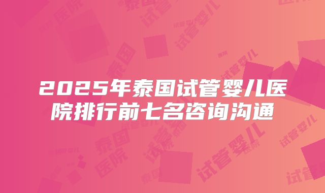 2025年泰国试管婴儿医院排行前七名咨询沟通