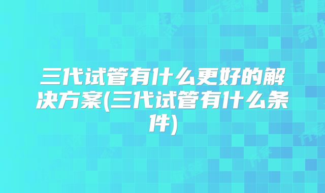 三代试管有什么更好的解决方案(三代试管有什么条件)