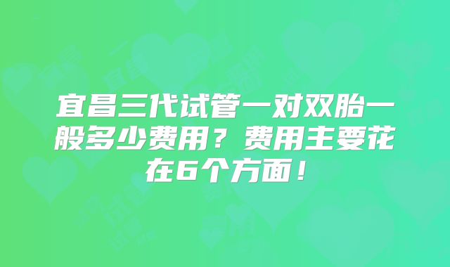 宜昌三代试管一对双胎一般多少费用？费用主要花在6个方面！