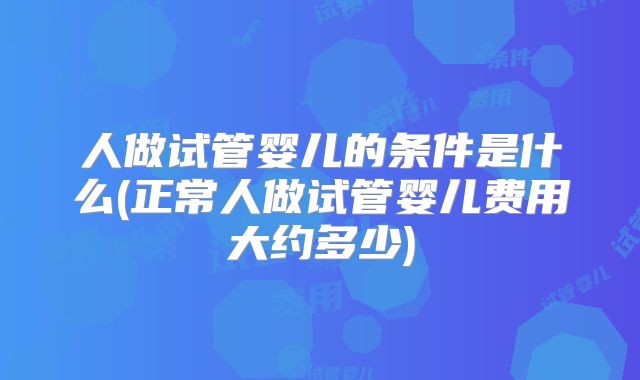 人做试管婴儿的条件是什么(正常人做试管婴儿费用大约多少)