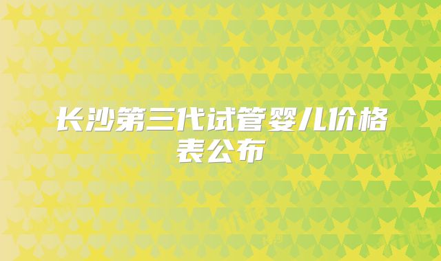 长沙第三代试管婴儿价格表公布