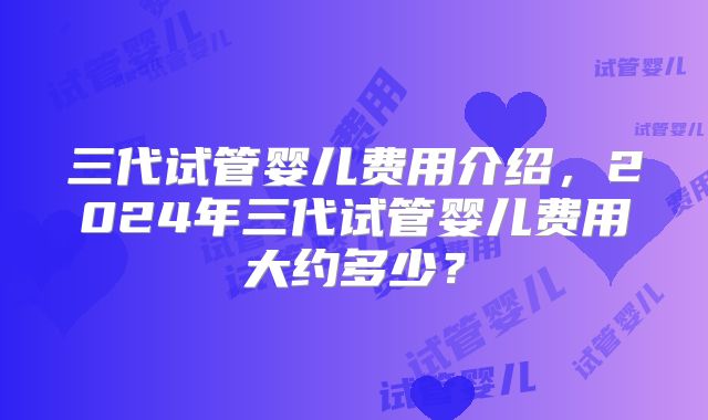 三代试管婴儿费用介绍，2024年三代试管婴儿费用大约多少？