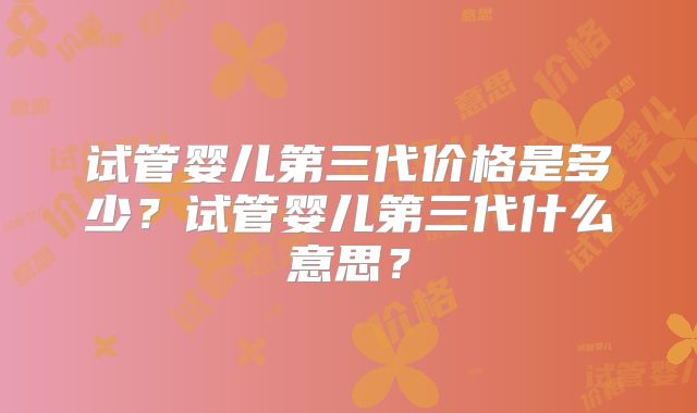 试管婴儿第三代价格是多少？试管婴儿第三代什么意思？