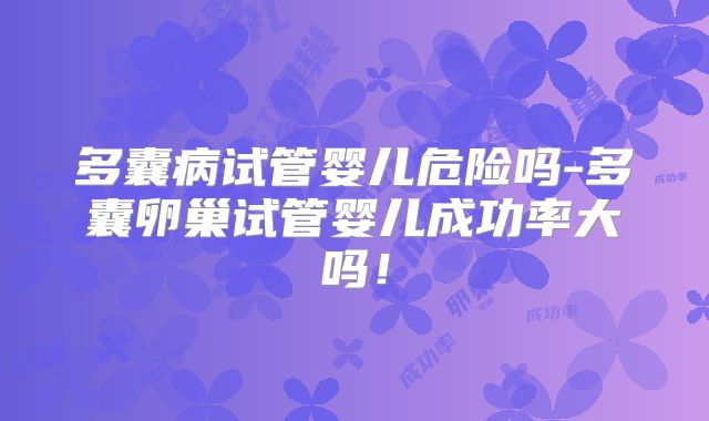 多囊病试管婴儿危险吗-多囊卵巢试管婴儿成功率大吗！