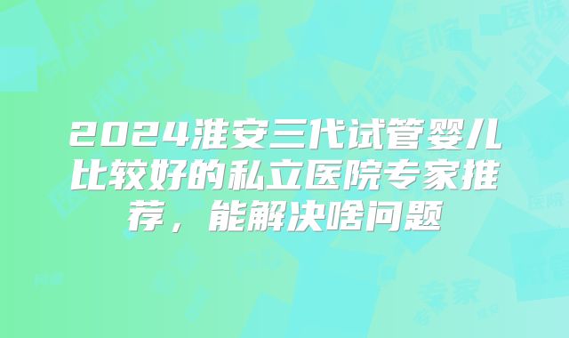 2024淮安三代试管婴儿比较好的私立医院专家推荐,能解决啥问题