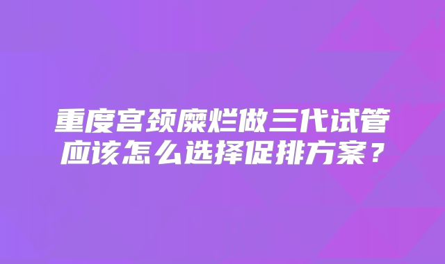 重度宫颈糜烂做三代试管应该怎么选择促排方案？