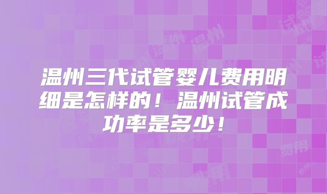 温州三代试管婴儿费用明细是怎样的!温州试管成功率是多少!