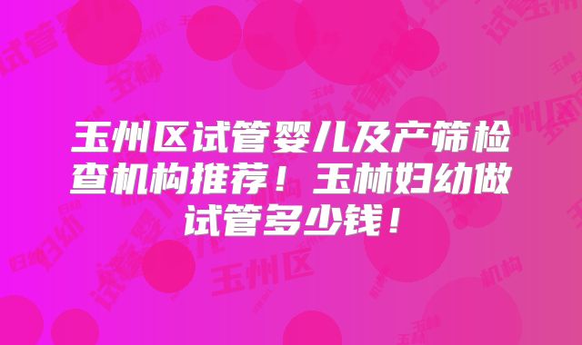 玉州区试管婴儿及产筛检查机构推荐！玉林妇幼做试管多少钱！
