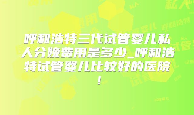 呼和浩特三代试管婴儿私人分娩费用是多少_呼和浩特试管婴儿比较好的医院！