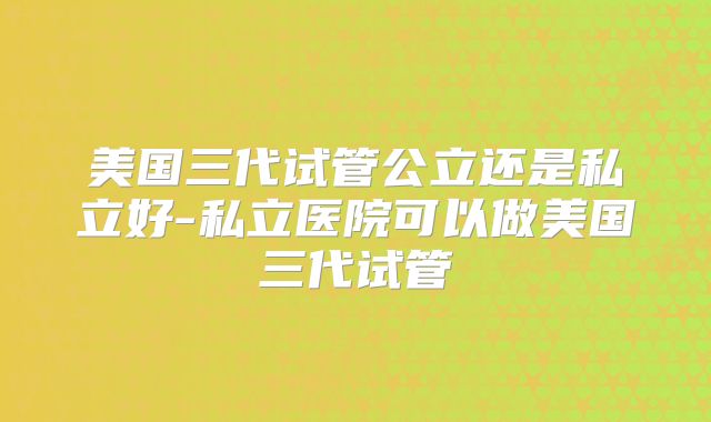 美国三代试管公立还是私立好-私立医院可以做美国三代试管
