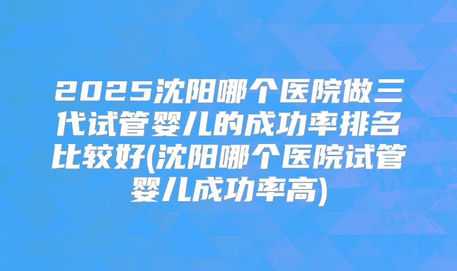 2025沈阳哪个医院做三代试管婴儿的成功率排名比较好(沈阳哪个医院试管婴儿成功率高)