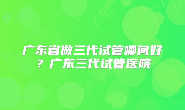 广东省做三代试管哪间好?广东三代试管医院