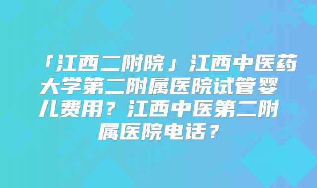 「江西二附院」江西中医药大学第二附属医院试管婴儿费用？江西中医第二附属医院电话？