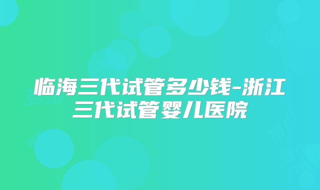 临海三代试管多少钱-浙江三代试管婴儿医院