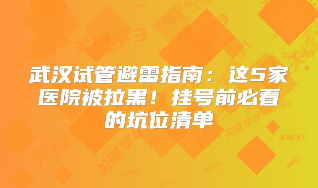 武汉试管避雷指南：这5家医院被拉黑！挂号前必看的坑位清单