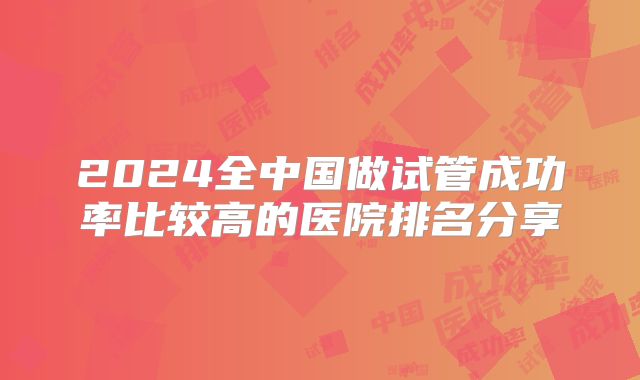 2024全中国做试管成功率比较高的医院排名分享
