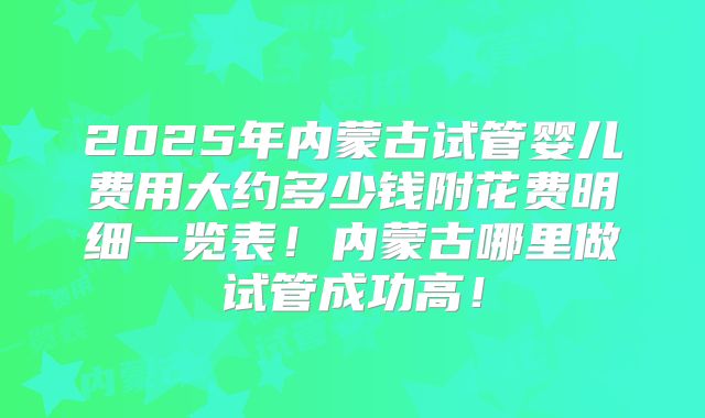 2025年内蒙古试管婴儿费用大约多少钱附花费明细一览表!内蒙古哪里做试管成功高!