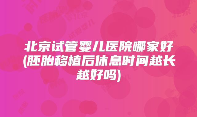 北京试管婴儿医院哪家好(胚胎移植后休息时间越长越好吗)