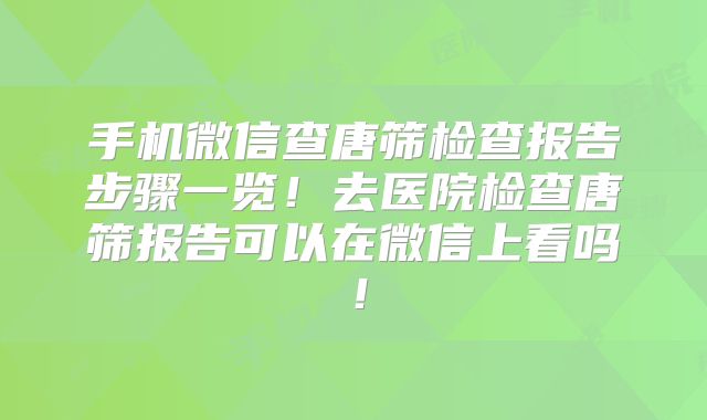 手机微信查唐筛检查报告步骤一览！去医院检查唐筛报告可以在微信上看吗！
