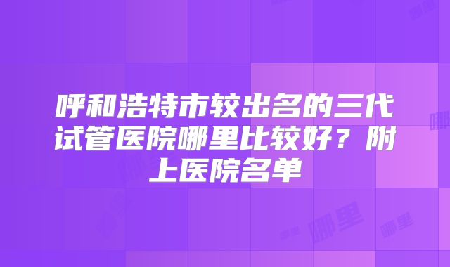 呼和浩特市较出名的三代试管医院哪里比较好？附上医院名单