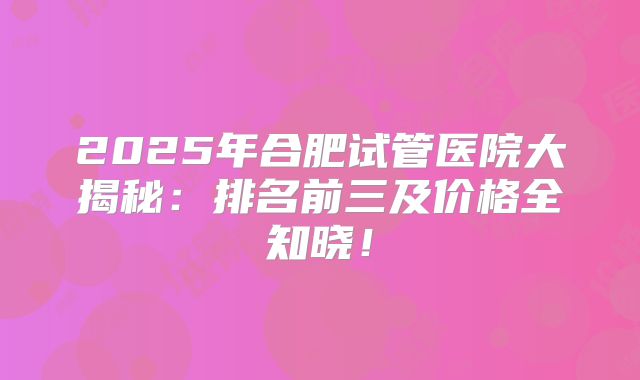 2025年合肥试管医院大揭秘：排名前三及价格全知晓！