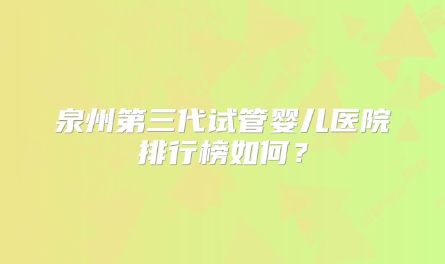 泉州第三代试管婴儿医院排行榜如何？