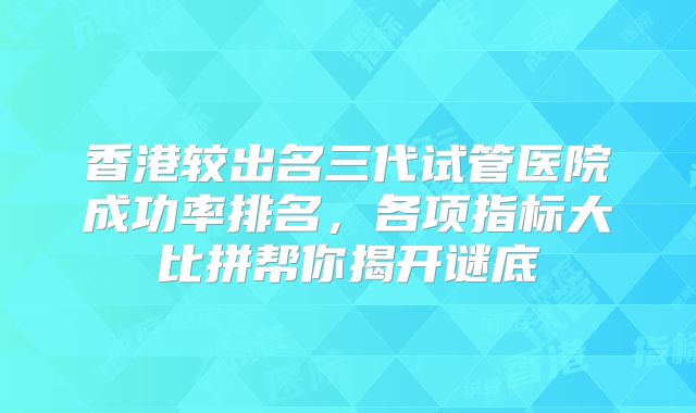 香港较出名三代试管医院成功率排名，各项指标大比拼帮你揭开谜底