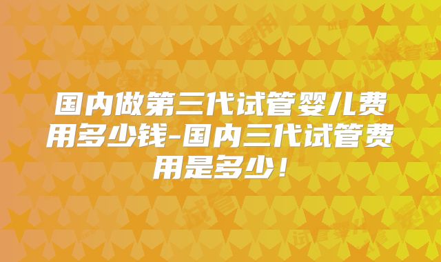 国内做第三代试管婴儿费用多少钱-国内三代试管费用是多少！