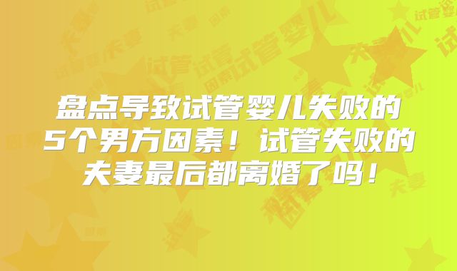 盘点导致试管婴儿失败的5个男方因素！试管失败的夫妻最后都离婚了吗！