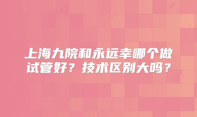 上海九院和永远幸哪个做试管好？技术区别大吗？