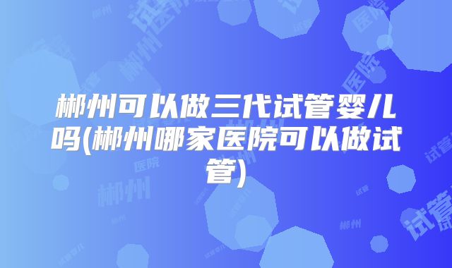 郴州可以做三代试管婴儿吗(郴州哪家医院可以做试管)