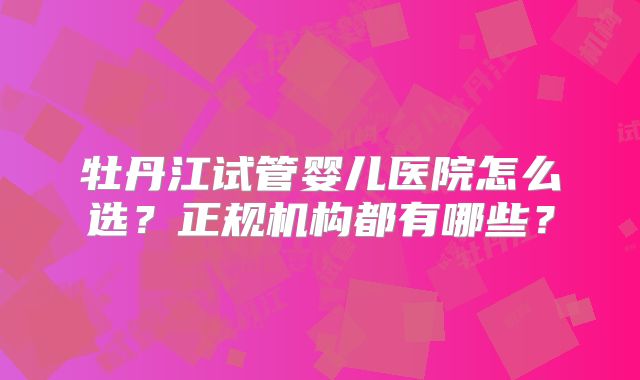 牡丹江试管婴儿医院怎么选？正规机构都有哪些？
