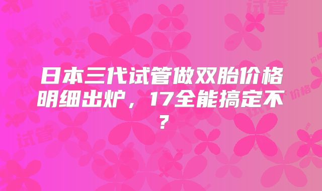 日本三代试管做双胎价格明细出炉，17全能搞定不？