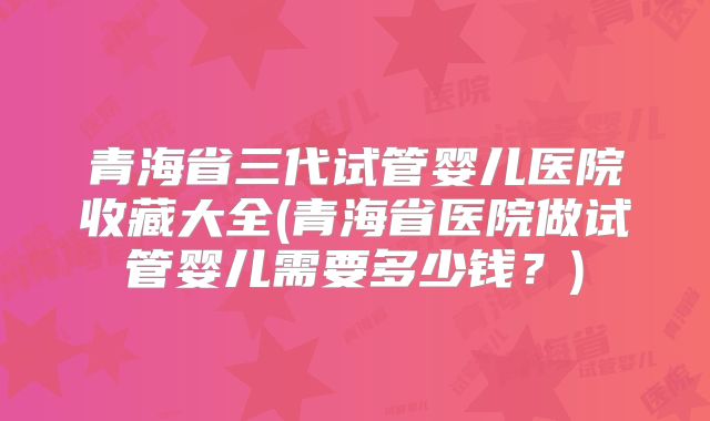青海省三代试管婴儿医院收藏大全(青海省医院做试管婴儿需要多少钱?)