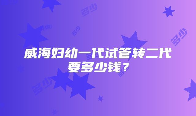 威海妇幼一代试管转二代要多少钱?