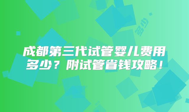 成都第三代试管婴儿费用多少?附试管省钱攻略!