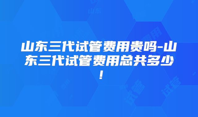 山东三代试管费用贵吗-山东三代试管费用总共多少!