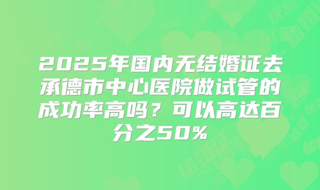 2025年国内无结婚证去承德市中心医院做试管的成功率高吗?可以高达百分之50%
