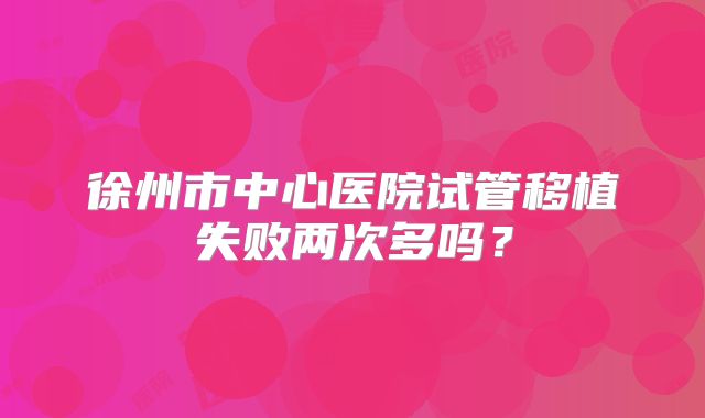 徐州市中心医院试管移植失败两次多吗？