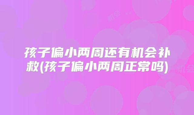 孩子偏小两周还有机会补救(孩子偏小两周正常吗)