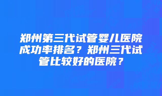 郑州第三代试管婴儿医院成功率排名?郑州三代试管比较好的医院?