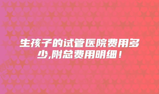 生孩子的试管医院费用多少,附总费用明细！