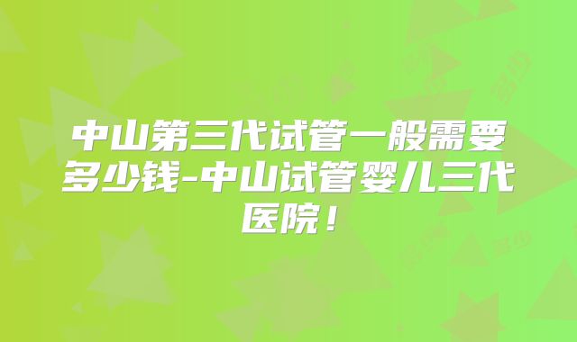 中山第三代试管一般需要多少钱-中山试管婴儿三代医院！