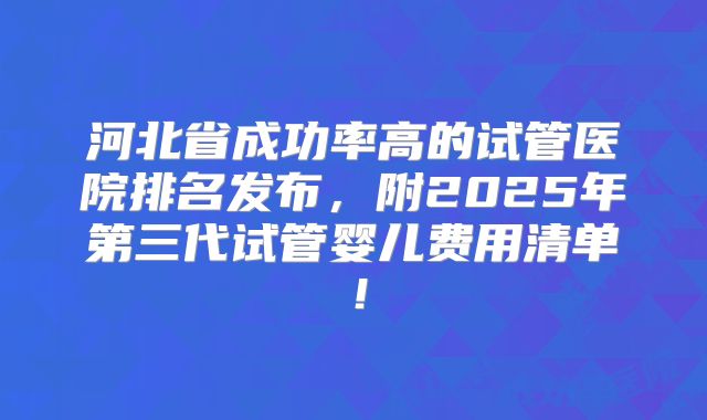 河北省成功率高的试管医院排名发布,附2025年第三代试管婴儿费用清单!