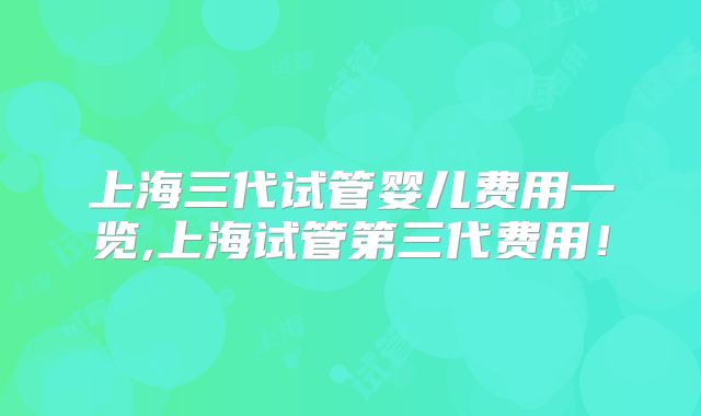 上海三代试管婴儿费用一览,上海试管第三代费用!