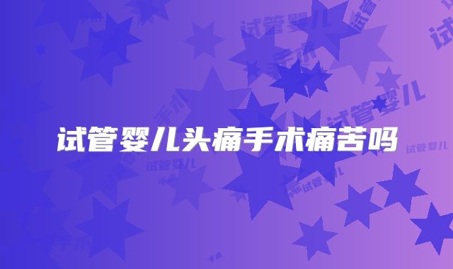 试管婴儿头痛手术痛苦吗