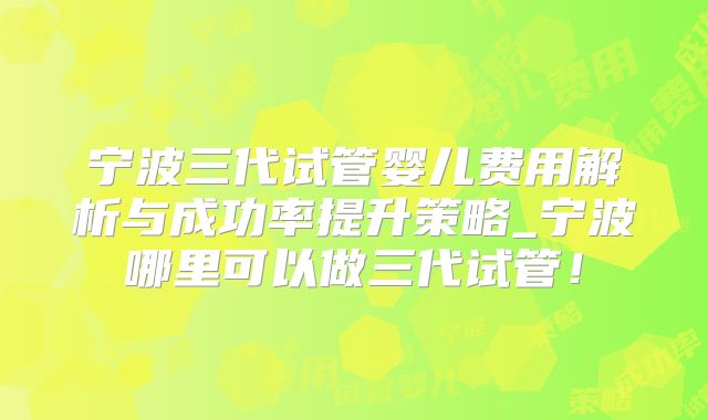 宁波三代试管婴儿费用解析与成功率提升策略_宁波哪里可以做三代试管！