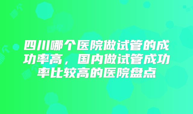 四川哪个医院做试管的成功率高,国内做试管成功率比较高的医院盘点